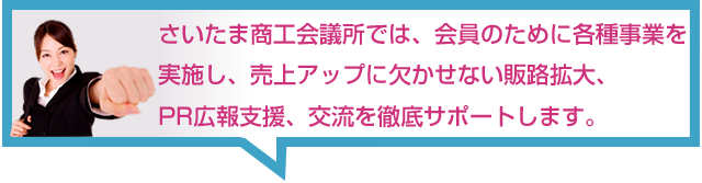 さいたま商工会議所では、会員のために各種事業を実施し、売上アップに
欠かせない販路拡大、PR広報支援、交流を徹底サポートします。